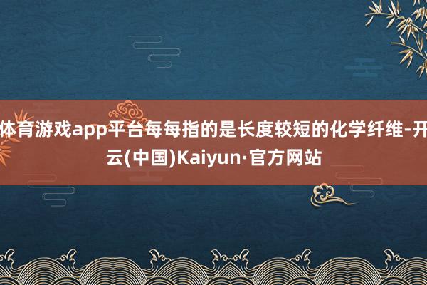 体育游戏app平台每每指的是长度较短的化学纤维-开云(中国)Kaiyun·官方网站