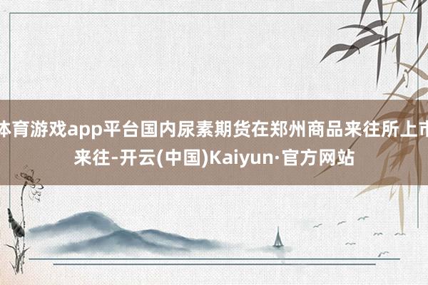 体育游戏app平台国内尿素期货在郑州商品来往所上市来往-开云(中国)Kaiyun·官方网站