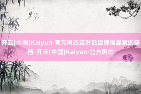 开云(中国)Kaiyun·官方网站这对已经绑得最紧的搭档-开云(中国)Kaiyun·官方网站