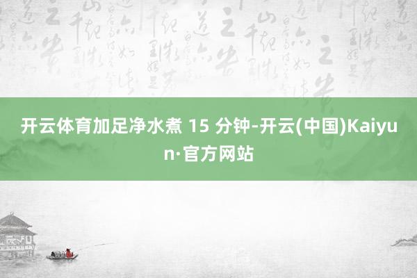 开云体育加足净水煮 15 分钟-开云(中国)Kaiyun·官方网站