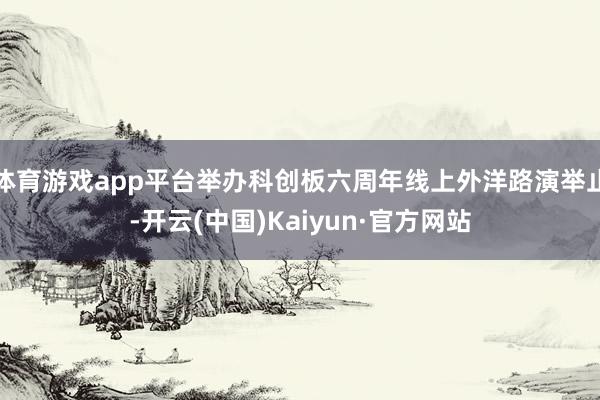 体育游戏app平台举办科创板六周年线上外洋路演举止-开云(中国)Kaiyun·官方网站