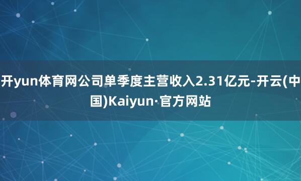 开yun体育网公司单季度主营收入2.31亿元-开云(中国)Kaiyun·官方网站