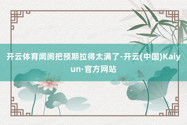 开云体育阛阓把预期拉得太满了-开云(中国)Kaiyun·官方网站