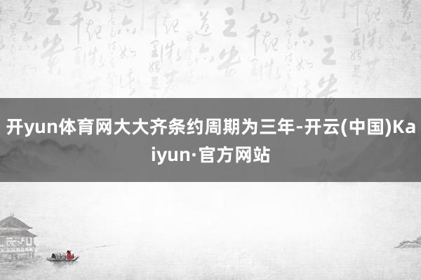 开yun体育网大大齐条约周期为三年-开云(中国)Kaiyun·官方网站