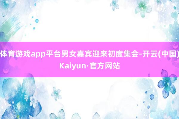 体育游戏app平台男女嘉宾迎来初度集会-开云(中国)Kaiyun·官方网站