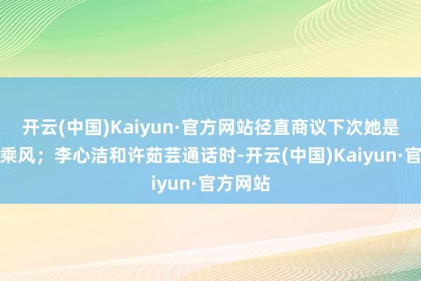 开云(中国)Kaiyun·官方网站径直商议下次她是否会来乘风；李心洁和许茹芸通话时-开云(中国)Kaiyun·官方网站