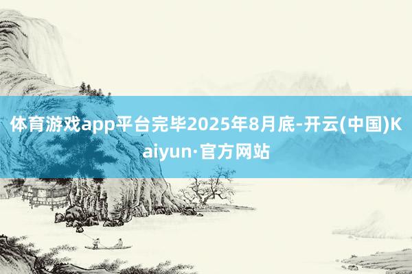 体育游戏app平台完毕2025年8月底-开云(中国)Kaiyun·官方网站