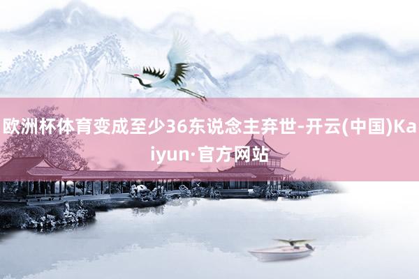 欧洲杯体育变成至少36东说念主弃世-开云(中国)Kaiyun·官方网站
