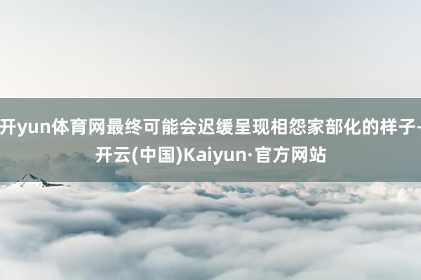 开yun体育网最终可能会迟缓呈现相怨家部化的样子-开云(中国)Kaiyun·官方网站