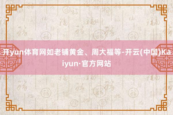 开yun体育网如老铺黄金、周大福等-开云(中国)Kaiyun·官方网站