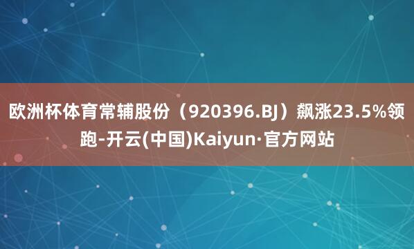 欧洲杯体育常辅股份（920396.BJ）飙涨23.5%领跑-开云(中国)Kaiyun·官方网站