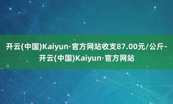 开云(中国)Kaiyun·官方网站收支87.00元/公斤-开云(中国)Kaiyun·官方网站