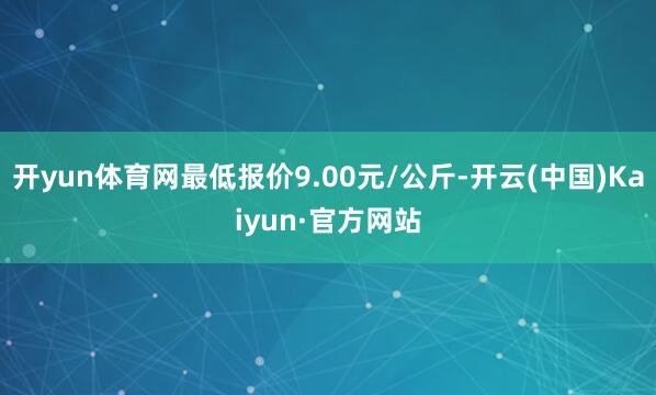 开yun体育网最低报价9.00元/公斤-开云(中国)Kaiyun·官方网站