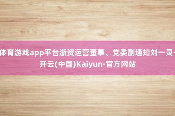 体育游戏app平台浙资运营董事、党委副通知刘一灵-开云(中国)Kaiyun·官方网站
