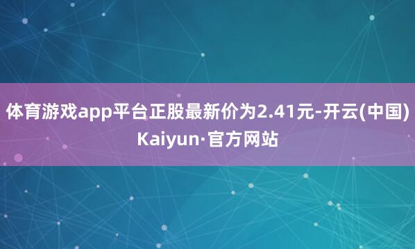 体育游戏app平台正股最新价为2.41元-开云(中国)Kaiyun·官方网站