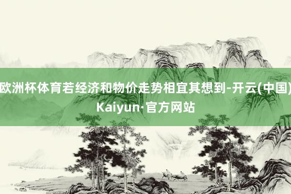 欧洲杯体育若经济和物价走势相宜其想到-开云(中国)Kaiyun·官方网站
