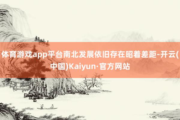 体育游戏app平台南北发展依旧存在昭着差距-开云(中国)Kaiyun·官方网站