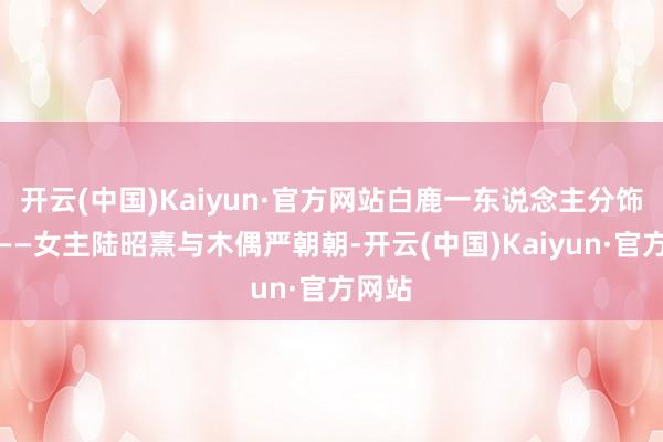 开云(中国)Kaiyun·官方网站白鹿一东说念主分饰两角——女主陆昭熹与木偶严朝朝-开云(中国)Kaiyun·官方网站