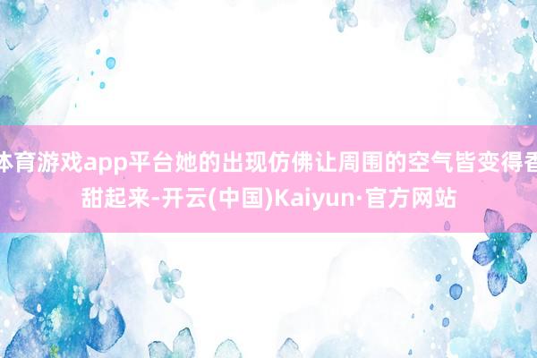 体育游戏app平台她的出现仿佛让周围的空气皆变得香甜起来-开云(中国)Kaiyun·官方网站