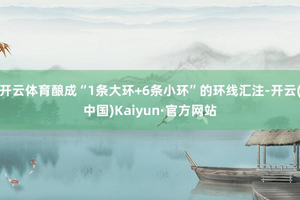 开云体育酿成“1条大环+6条小环”的环线汇注-开云(中国)Kaiyun·官方网站