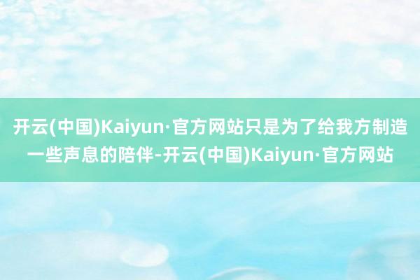 开云(中国)Kaiyun·官方网站只是为了给我方制造一些声息的陪伴-开云(中国)Kaiyun·官方网站