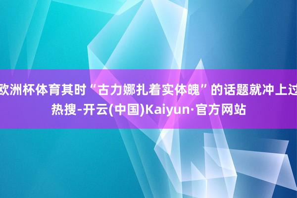 欧洲杯体育其时“古力娜扎着实体魄”的话题就冲上过热搜-开云(中国)Kaiyun·官方网站