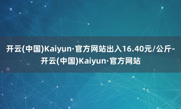 开云(中国)Kaiyun·官方网站出入16.40元/公斤-开云(中国)Kaiyun·官方网站