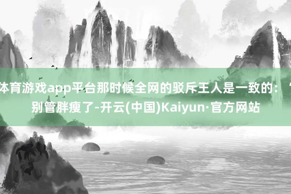 体育游戏app平台那时候全网的驳斥王人是一致的：“别管胖瘦了-开云(中国)Kaiyun·官方网站