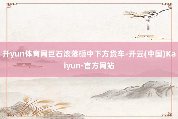 开yun体育网巨石滚落砸中下方货车-开云(中国)Kaiyun·官方网站