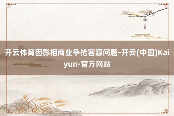 开云体育因影相商业争抢客源问题-开云(中国)Kaiyun·官方网站