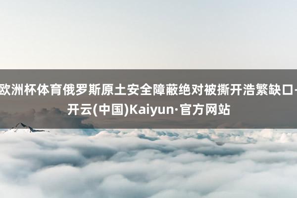 欧洲杯体育俄罗斯原土安全障蔽绝对被撕开浩繁缺口-开云(中国)Kaiyun·官方网站