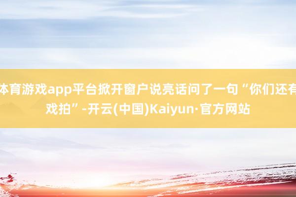 体育游戏app平台掀开窗户说亮话问了一句“你们还有戏拍”-开云(中国)Kaiyun·官方网站