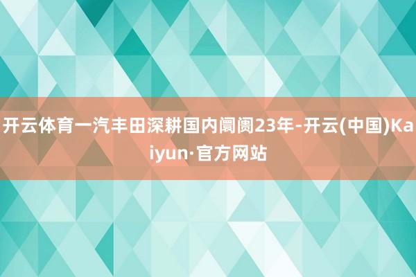 开云体育一汽丰田深耕国内阛阓23年-开云(中国)Kaiyun·官方网站