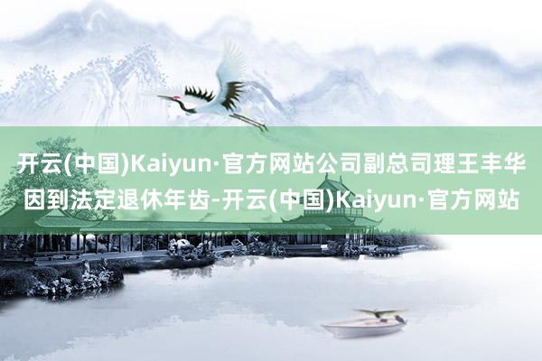 开云(中国)Kaiyun·官方网站公司副总司理王丰华因到法定退休年齿-开云(中国)Kaiyun·官方网站
