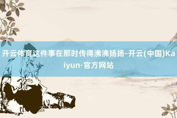 开云体育这件事在那时传得沸沸扬扬-开云(中国)Kaiyun·官方网站