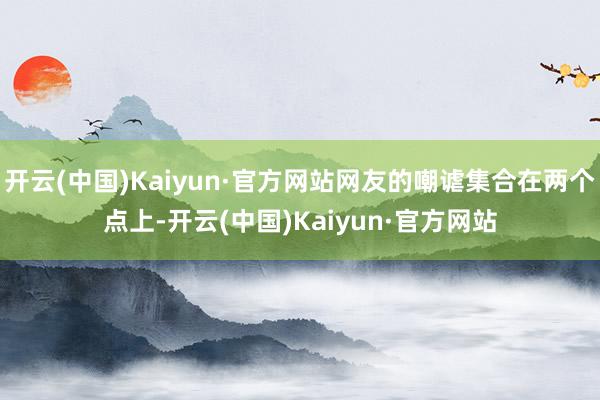 开云(中国)Kaiyun·官方网站网友的嘲谑集合在两个点上-开云(中国)Kaiyun·官方网站