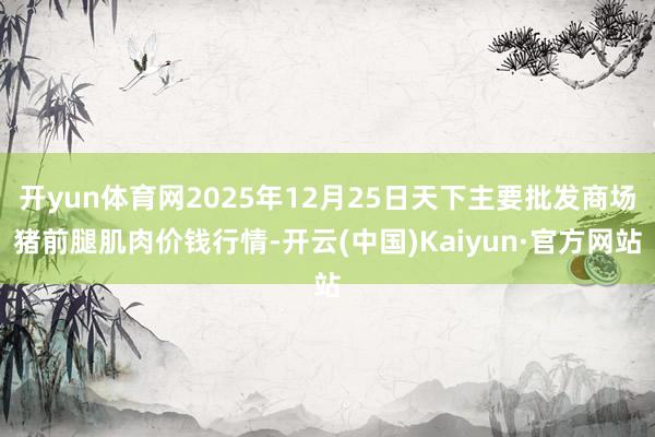 开yun体育网2025年12月25日天下主要批发商场猪前腿肌肉价钱行情-开云(中国)Kaiyun·官方网站