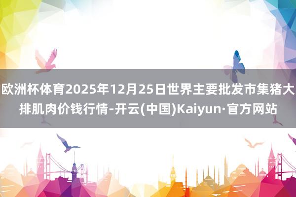 欧洲杯体育2025年12月25日世界主要批发市集猪大排肌肉价钱行情-开云(中国)Kaiyun·官方网站