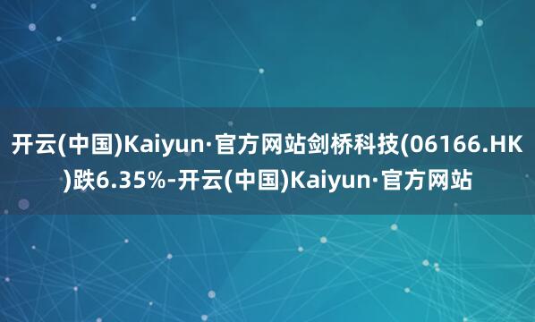 开云(中国)Kaiyun·官方网站剑桥科技(06166.HK)跌6.35%-开云(中国)Kaiyun·官方网站
