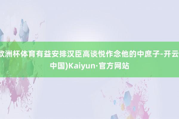 欧洲杯体育有益安排汉臣高谈悦作念他的中庶子-开云(中国)Kaiyun·官方网站