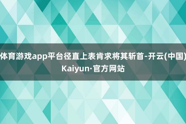 体育游戏app平台径直上表肯求将其斩首-开云(中国)Kaiyun·官方网站