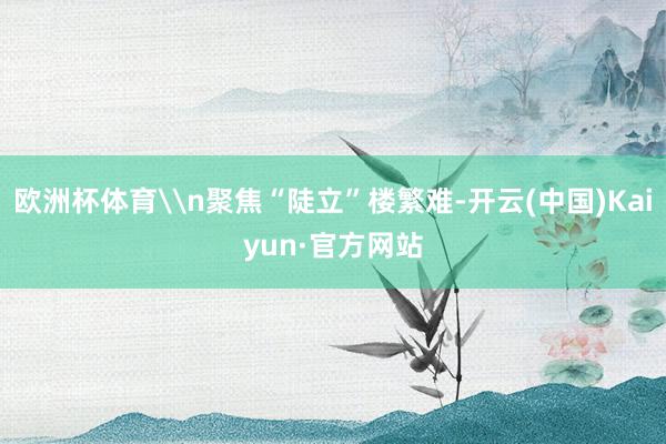 欧洲杯体育\n聚焦“陡立”楼繁难-开云(中国)Kaiyun·官方网站