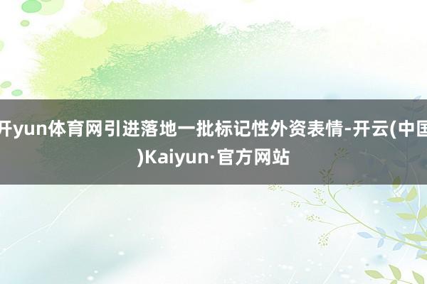 开yun体育网引进落地一批标记性外资表情-开云(中国)Kaiyun·官方网站