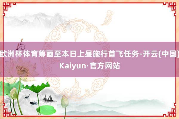 欧洲杯体育筹画至本日上昼施行首飞任务-开云(中国)Kaiyun·官方网站