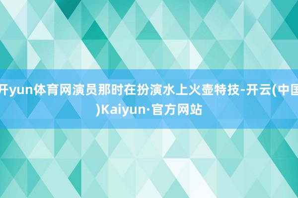 开yun体育网演员那时在扮演水上火壶特技-开云(中国)Kaiyun·官方网站