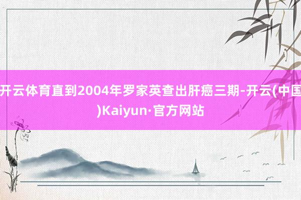 开云体育直到2004年罗家英查出肝癌三期-开云(中国)Kaiyun·官方网站