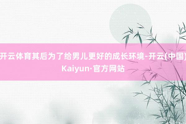 开云体育其后为了给男儿更好的成长环境-开云(中国)Kaiyun·官方网站