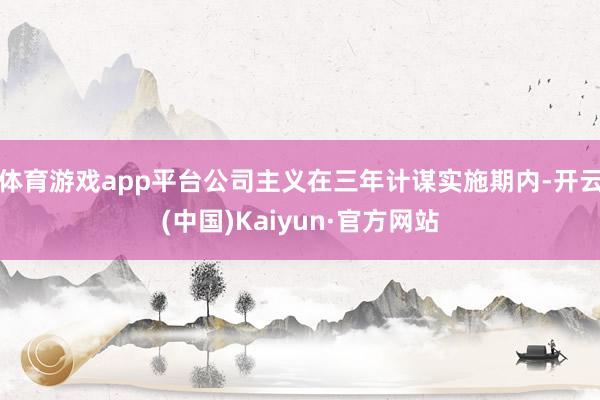 体育游戏app平台公司主义在三年计谋实施期内-开云(中国)Kaiyun·官方网站