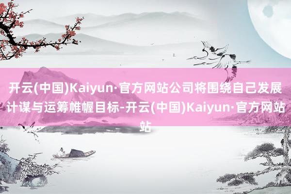 开云(中国)Kaiyun·官方网站公司将围绕自己发展计谋与运筹帷幄目标-开云(中国)Kaiyun·官方网站