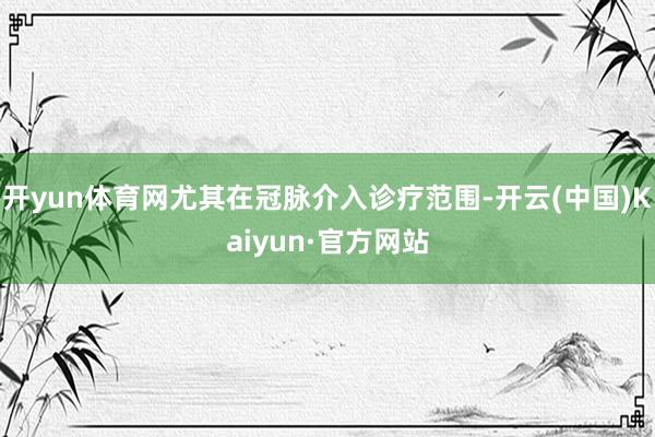 开yun体育网尤其在冠脉介入诊疗范围-开云(中国)Kaiyun·官方网站